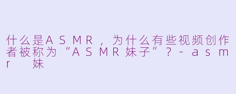 什么是ASMR,为什么有些视频创作者被称为“ASMR妹子”?-asmr 妹