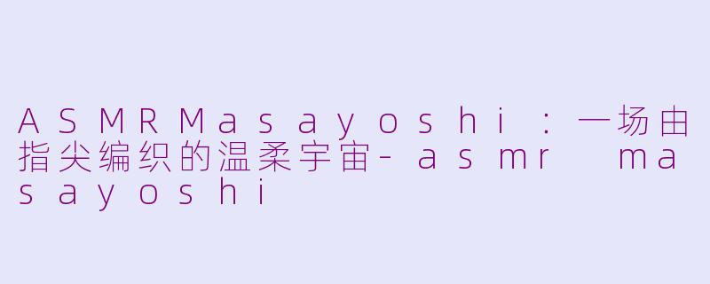 ASMRMasayoshi：一场由指尖编织的温柔宇宙-asmr masayoshi
