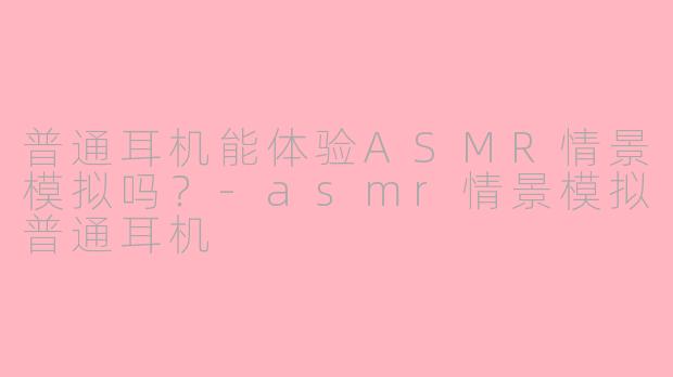 普通耳机能体验ASMR情景模拟吗？-asmr情景模拟普通耳机