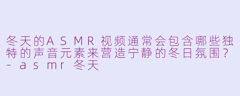冬天的ASMR视频通常会包含哪些独特的声音元素来营造宁静的冬日氛围?-asmr冬天