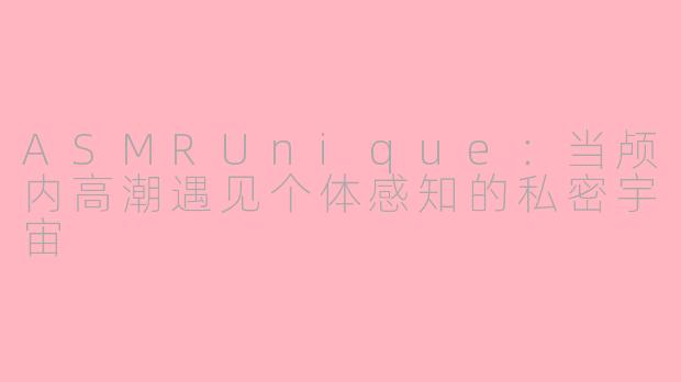 ASMRUnique：当颅内高潮遇见个体感知的私密宇宙