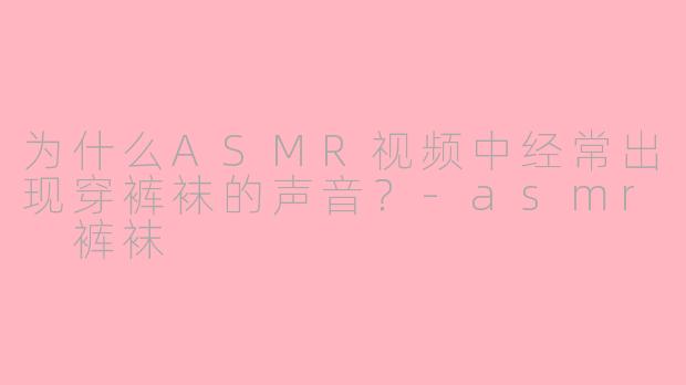 为什么ASMR视频中经常出现穿裤袜的声音？-asmr 裤袜