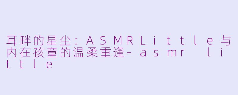 耳畔的星尘：ASMRLittle与内在孩童的温柔重逢-asmr little