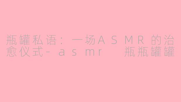瓶罐私语:一场ASMR的治愈仪式-asmr 瓶瓶罐罐
