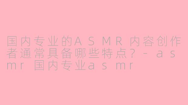 国内专业的ASMR内容创作者通常具备哪些特点？-asmr国内专业asmr