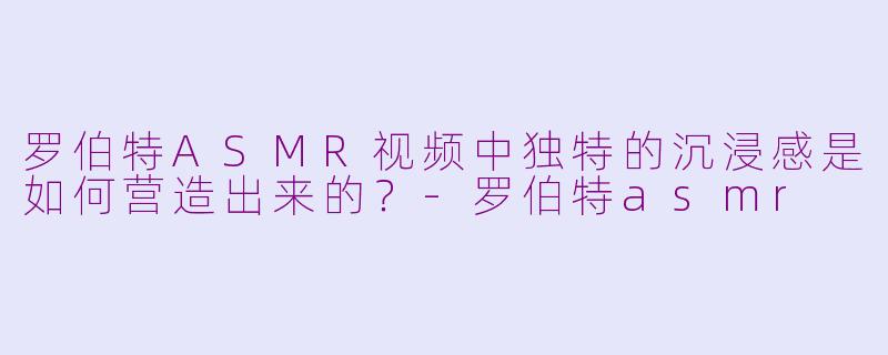 罗伯特ASMR视频中独特的沉浸感是如何营造出来的?-罗伯特asmr