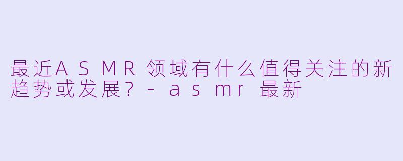 最近ASMR领域有什么值得关注的新趋势或发展?-asmr最新
