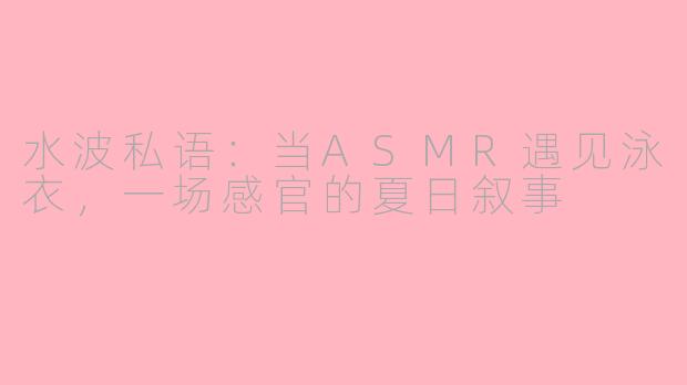 水波私语：当ASMR遇见泳衣，一场感官的夏日叙事