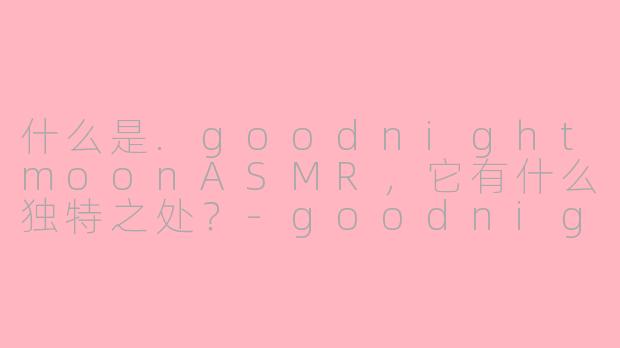 什么是.goodnightmoonASMR,它有什么独特之处?-goodnightmoon asmr