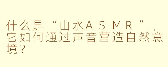 什么是“山水ASMR”，它如何通过声音营造自然意境？
