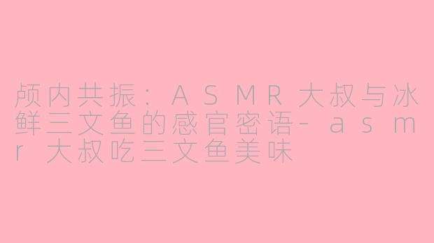 颅内共振：ASMR大叔与冰鲜三文鱼的感官密语-asmr大叔吃三文鱼美味