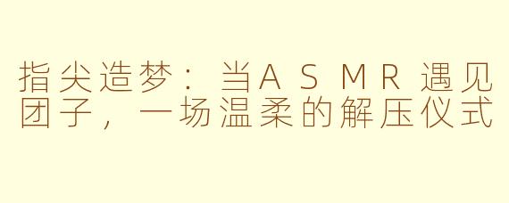指尖造梦:当ASMR遇见团子,一场温柔的解压仪式