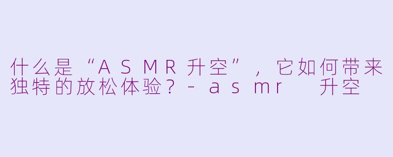 什么是“ASMR升空”,它如何带来独特的放松体验?-asmr 升空