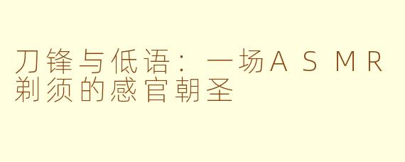 刀锋与低语:一场ASMR剃须的感官朝圣