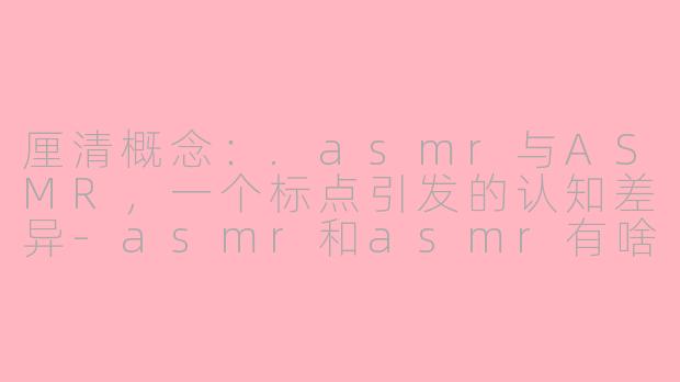 厘清概念:.asmr与ASMR,一个标点引发的认知差异-asmr和asmr有啥区别