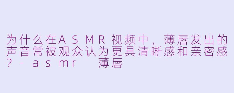 为什么在ASMR视频中，薄唇发出的声音常被观众认为更具清晰感和亲密感？-asmr 薄唇