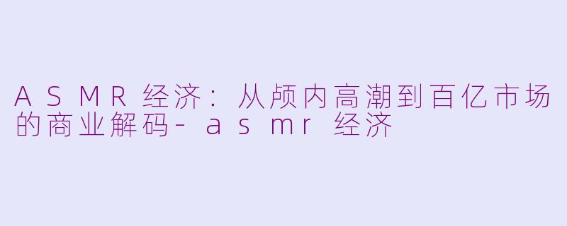 ASMR经济：从颅内高潮到百亿市场的商业解码-asmr经济