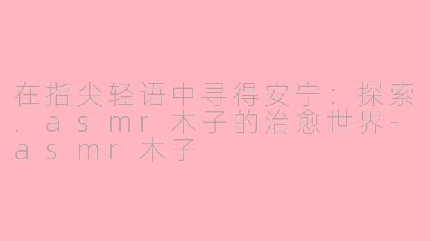 在指尖轻语中寻得安宁:探索.asmr木子的治愈世界-asmr木子