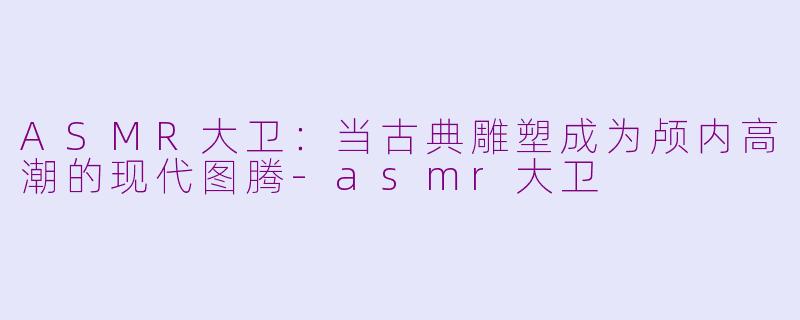 ASMR大卫:当古典雕塑成为颅内高潮的现代图腾-asmr大卫