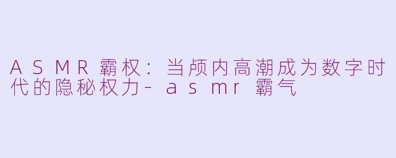 ASMR霸权:当颅内高潮成为数字时代的隐秘权力-asmr霸气