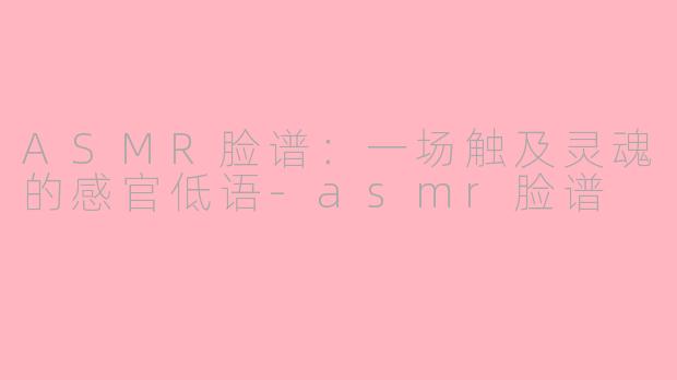 ASMR脸谱：一场触及灵魂的感官低语-asmr脸谱