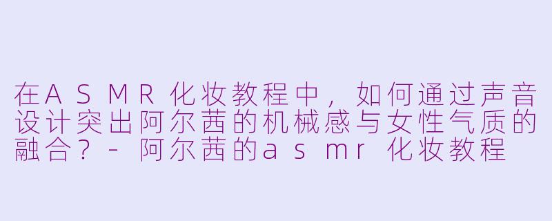 在ASMR化妆教程中,如何通过声音设计突出阿尔茜的机械感与女性气质的融合?-阿尔茜的asmr化妆教程