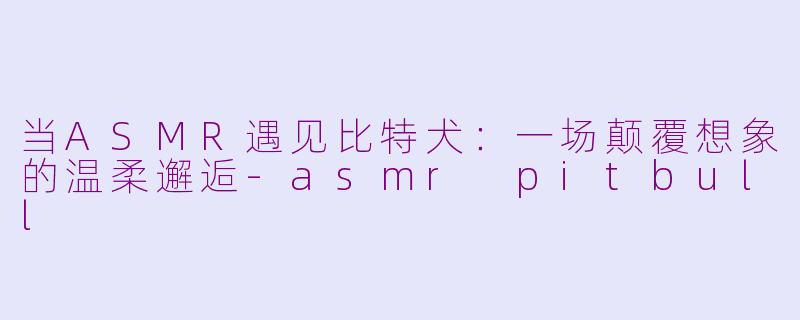 当ASMR遇见比特犬：一场颠覆想象的温柔邂逅-asmr pitbull