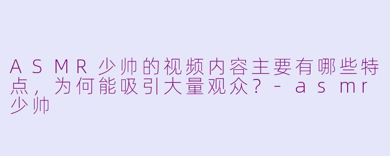 ASMR少帅的视频内容主要有哪些特点，为何能吸引大量观众？