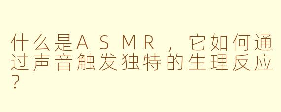 什么是ASMR，它如何通过声音触发独特的生理反应？