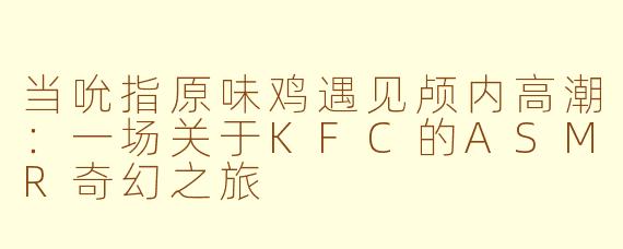 当吮指原味鸡遇见颅内高潮：一场关于KFC的ASMR奇幻之旅