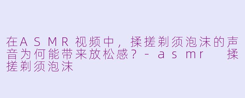 在ASMR视频中，揉搓剃须泡沫的声音为何能带来放松感？-asmr 揉搓剃须泡沫