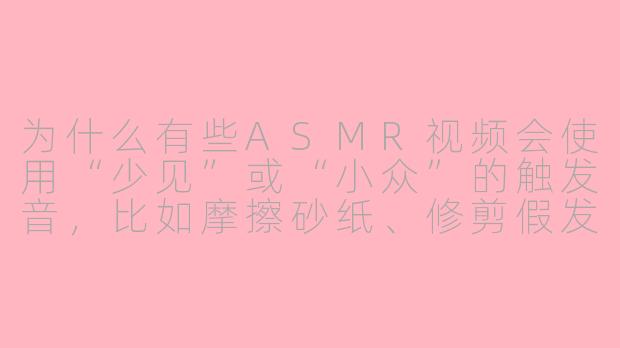 为什么有些ASMR视频会使用“少见”或“小众”的触发音，比如摩擦砂纸、修剪假发，甚至模拟牙科手术的声音？这些声音听起来并不舒适，它们真的能引发ASMR反应吗？