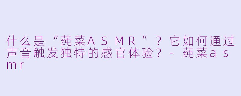 什么是“莼菜ASMR”？它如何通过声音触发独特的感官体验？-莼菜asmr