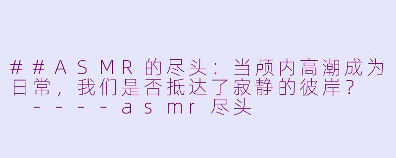 ##ASMR的尽头:当颅内高潮成为日常,我们是否抵达了寂静的彼岸?
----asmr尽头