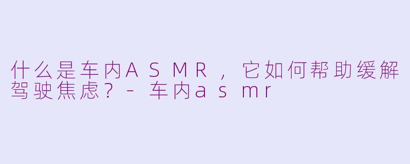 什么是车内ASMR,它如何帮助缓解驾驶焦虑?-车内asmr