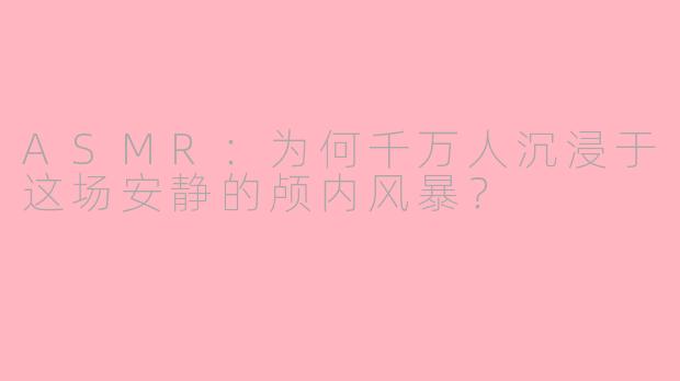 ASMR：为何千万人沉浸于这场安静的颅内风暴？