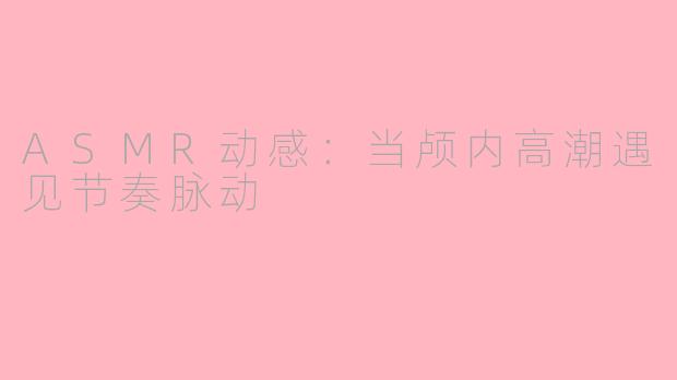 ASMR动感:当颅内高潮遇见节奏脉动