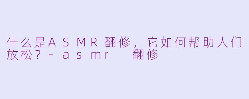 什么是ASMR翻修,它如何帮助人们放松?-asmr 翻修