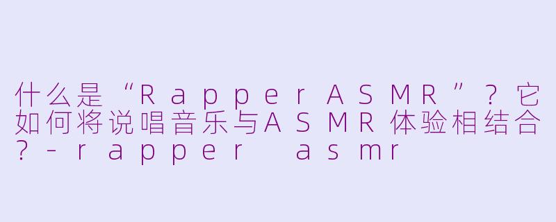 什么是“RapperASMR”?它如何将说唱音乐与ASMR体验相结合?-rapper asmr