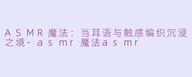 ASMR魔法:当耳语与触感编织沉浸之境-asmr魔法asmr