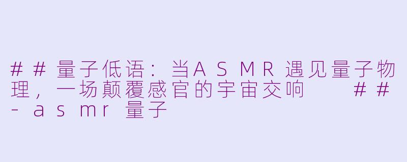 ##量子低语：当ASMR遇见量子物理，一场颠覆感官的宇宙交响

##-asmr量子