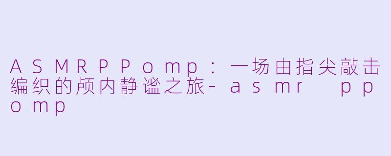 ASMRPPomp：一场由指尖敲击编织的颅内静谧之旅-asmr ppomp