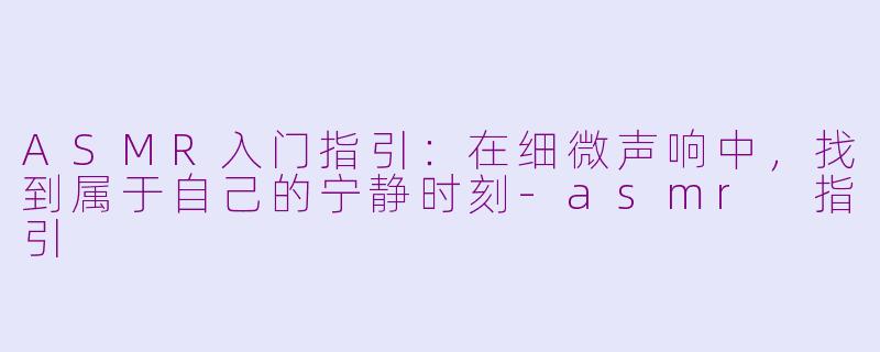 ASMR入门指引:在细微声响中,找到属于自己的宁静时刻-asmr 指引