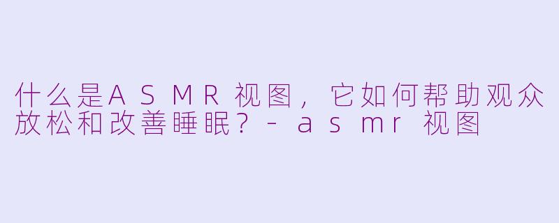 什么是ASMR视图，它如何帮助观众放松和改善睡眠？-asmr视图