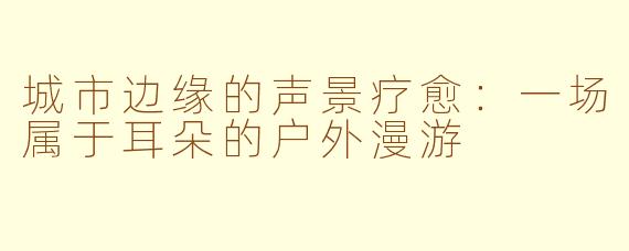 城市边缘的声景疗愈:一场属于耳朵的户外漫游