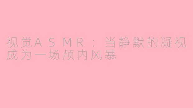 视觉ASMR:当静默的凝视成为一场颅内风暴