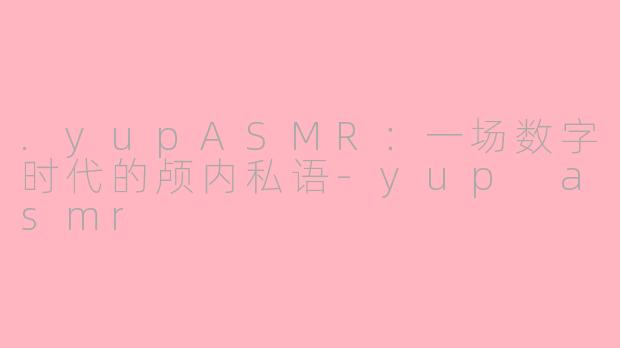 .yupASMR：一场数字时代的颅内私语-yup asmr