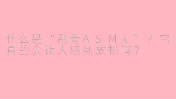 什么是“刮骨ASMR”?它真的会让人感到放松吗?
