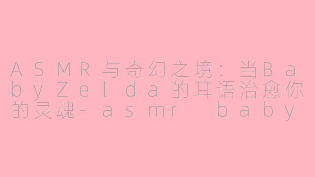 ASMR与奇幻之境：当BabyZelda的耳语治愈你的灵魂-asmr babyzelda