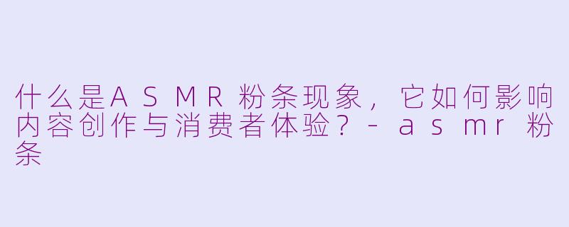 什么是ASMR粉条现象，它如何影响内容创作与消费者体验？-asmr粉条